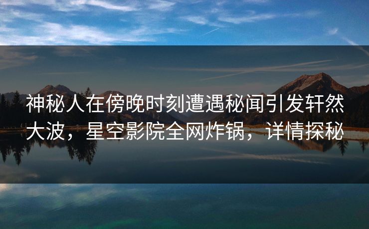 神秘人在傍晚时刻遭遇秘闻引发轩然大波，星空影院全网炸锅，详情探秘