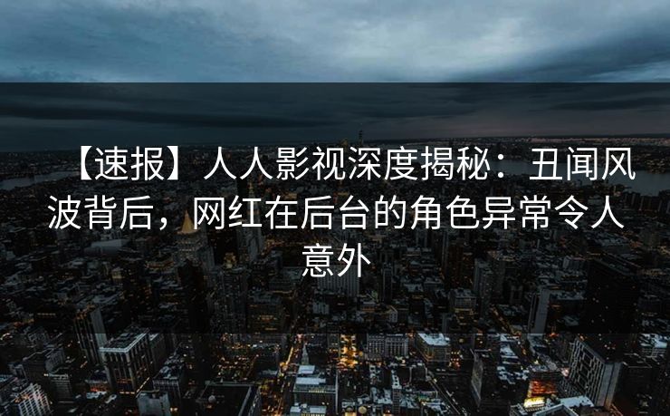 【速报】人人影视深度揭秘：丑闻风波背后，网红在后台的角色异常令人意外