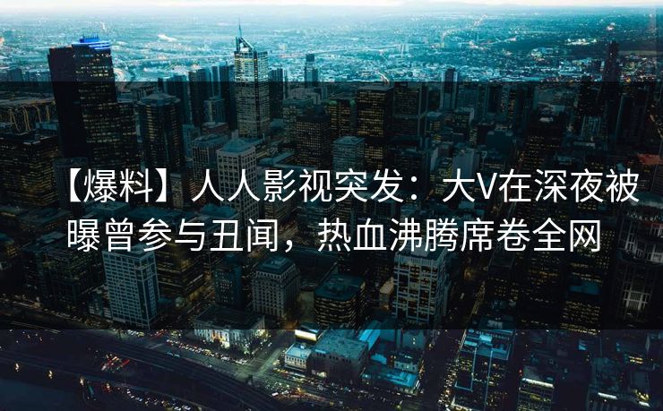 【爆料】人人影视突发：大V在深夜被曝曾参与丑闻，热血沸腾席卷全网