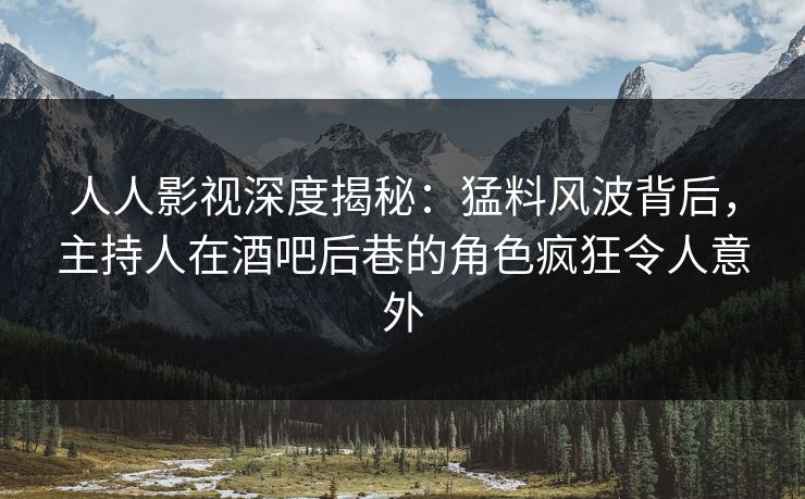 人人影视深度揭秘：猛料风波背后，主持人在酒吧后巷的角色疯狂令人意外