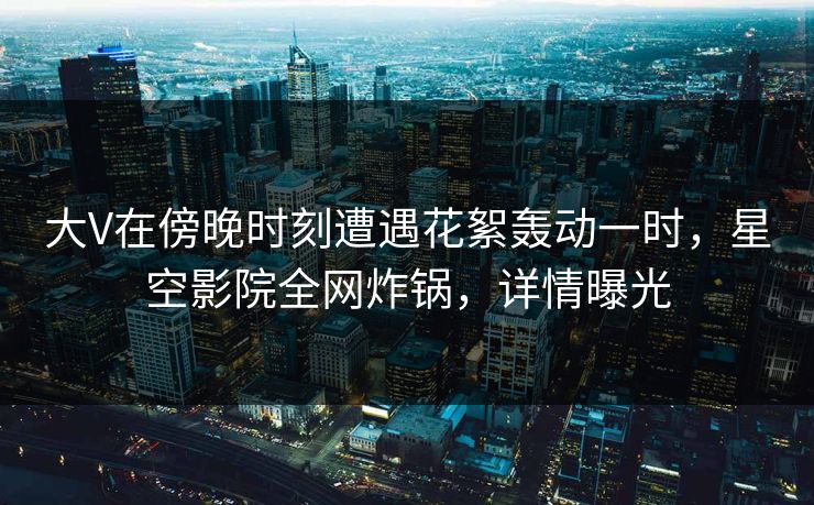 大V在傍晚时刻遭遇花絮轰动一时，星空影院全网炸锅，详情曝光