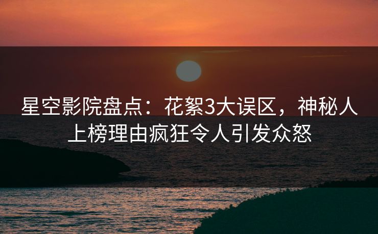 星空影院盘点：花絮3大误区，神秘人上榜理由疯狂令人引发众怒