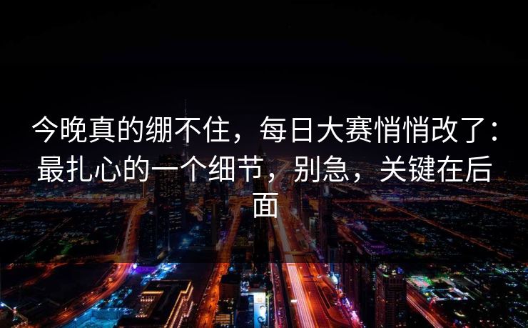 今晚真的绷不住，每日大赛悄悄改了：最扎心的一个细节，别急，关键在后面