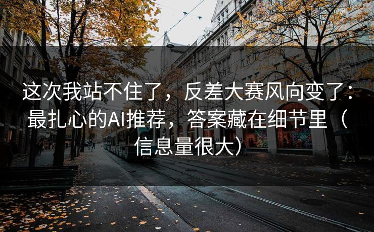 这次我站不住了，反差大赛风向变了：最扎心的AI推荐，答案藏在细节里（信息量很大）