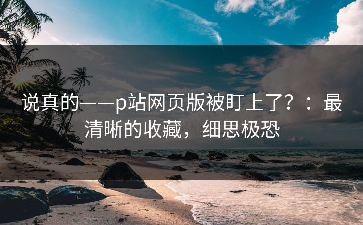 说真的——p站网页版被盯上了?:最清晰的收藏,细思极恐 说真的——p站网页版被盯上了?:最清晰的收藏,细思极恐