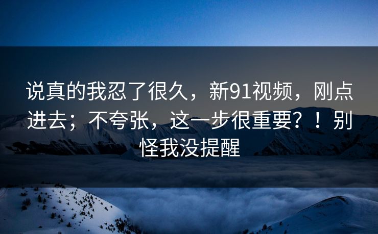 说真的我忍了很久,新91视频,刚点进去;不夸张,这一步很重要?!别怪我没提醒 说真的我忍了很久,新91视频,刚点进去;不夸张,这一步很重要?!别怪我没提醒