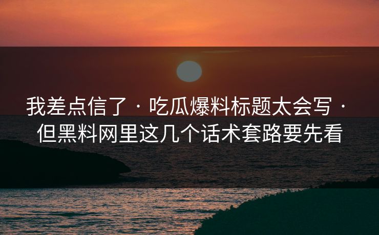 我差点信了 · 吃瓜爆料标题太会写 · 但黑料网里这几个话术套路要先看 我差点信了 · 吃瓜爆料标题太会写 · 但黑料网里这几个话术套路要先看