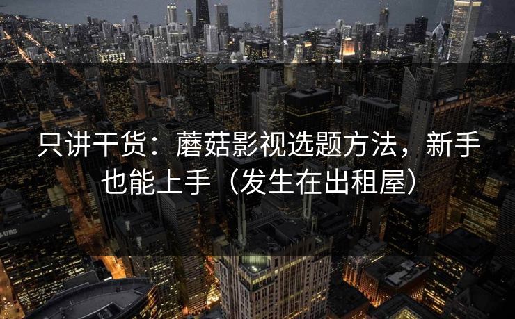 只讲干货：蘑菇影视选题方法，新手也能上手（发生在出租屋）